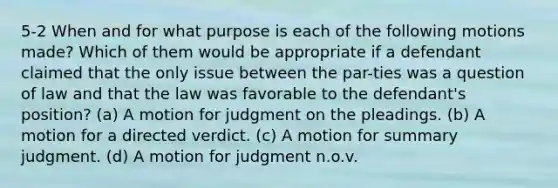 5-2 When and for what purpose is each of the following motions made? Which of them would be appropriate if a defendant claimed that the only issue between the par-ties was a question of law and that the law was favorable to the defendant's position? (a) A motion for judgment on the pleadings. (b) A motion for a directed verdict. (c) A motion for summary judgment. (d) A motion for judgment n.o.v.