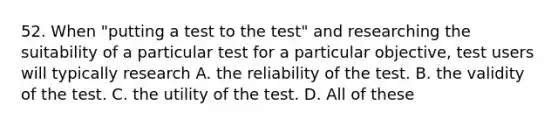 52. When "putting a test to the test" and researching the suitability of a particular test for a particular objective, test users will typically research A. the reliability of the test. B. the validity of the test. C. the utility of the test. D. All of these