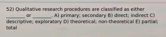 52) Qualitative research procedures are classified as either ________ or ________. A) primary; secondary B) direct; indirect C) descriptive; exploratory D) theoretical; non-theoretical E) partial; total