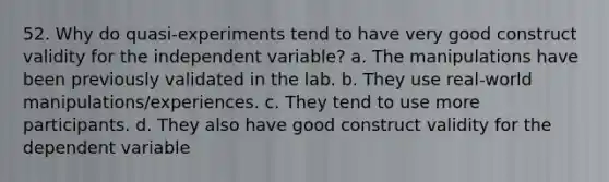 52. Why do quasi-experiments tend to have very good construct validity for the independent variable? a. The manipulations have been previously validated in the lab. b. They use real-world manipulations/experiences. c. They tend to use more participants. d. They also have good construct validity for the dependent variable