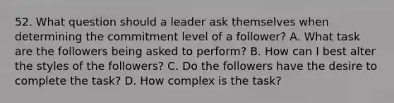 52. What question should a leader ask themselves when determining the commitment level of a follower? A. What task are the followers being asked to perform? B. How can I best alter the styles of the followers? C. Do the followers have the desire to complete the task? D. How complex is the task?