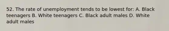 52. The rate of unemployment tends to be lowest for: A. Black teenagers B. White teenagers C. Black adult males D. White adult males