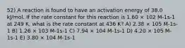 52) A reaction is found to have an activation energy of 38.0 kJ/mol. If the rate constant for this reaction is 1.60 × 102 M-1s-1 at 249 K, what is the rate constant at 436 K? A) 2.38 × 105 M-1s-1 B) 1.26 × 103 M-1s-1 C) 7.94 × 104 M-1s-1 D) 4.20 × 105 M-1s-1 E) 3.80 × 104 M-1s-1