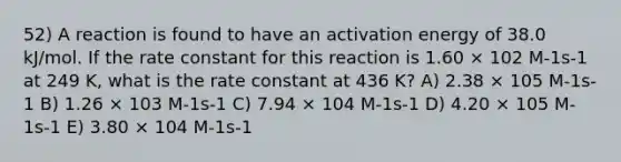 52) A reaction is found to have an activation energy of 38.0 kJ/mol. If the rate constant for this reaction is 1.60 × 102 M-1s-1 at 249 K, what is the rate constant at 436 K? A) 2.38 × 105 M-1s-1 B) 1.26 × 103 M-1s-1 C) 7.94 × 104 M-1s-1 D) 4.20 × 105 M-1s-1 E) 3.80 × 104 M-1s-1