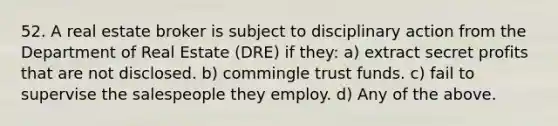 52. A real estate broker is subject to disciplinary action from the Department of Real Estate (DRE) if they: a) extract secret profits that are not disclosed. b) commingle trust funds. c) fail to supervise the salespeople they employ. d) Any of the above.