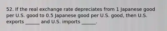 52. If the real exchange rate depreciates from 1 Japanese good per U.S. good to 0.5 Japanese good per U.S. good, then U.S. exports ______ and U.S. imports ______.