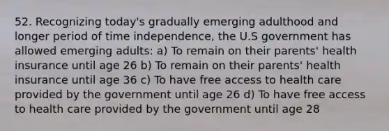 52. Recognizing today's gradually emerging adulthood and longer period of time independence, the U.S government has allowed emerging adults: a) To remain on their parents' health insurance until age 26 b) To remain on their parents' health insurance until age 36 c) To have free access to health care provided by the government until age 26 d) To have free access to health care provided by the government until age 28