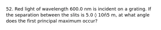 52. Red light of wavelength 600.0 nm is incident on a grating. If the separation between the slits is 5.0 ◊ 10ñ5 m, at what angle does the first principal maximum occur?