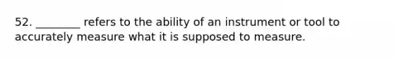 52. ________ refers to the ability of an instrument or tool to accurately measure what it is supposed to measure.