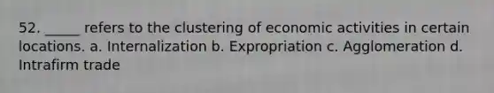 52. _____ refers to the clustering of economic activities in certain locations. a. Internalization b. Expropriation c. Agglomeration d. Intrafirm trade