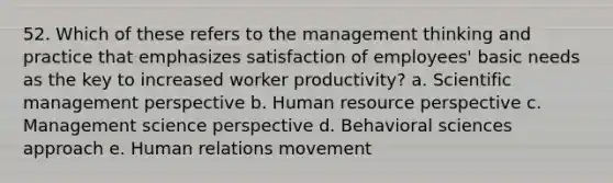 52. Which of these refers to the management thinking and practice that emphasizes satisfaction of employees' basic needs as the key to increased worker productivity? a. Scientific management perspective b. Human resource perspective c. Management science perspective d. Behavioral sciences approach e. Human relations movement