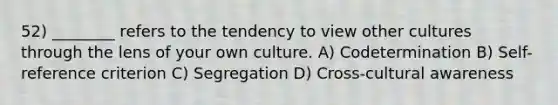 52) ________ refers to the tendency to view other cultures through the lens of your own culture. A) Codetermination B) Self-reference criterion C) Segregation D) Cross-cultural awareness