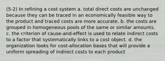 (5-2) In refining a cost system a. total direct costs are unchanged because they can be traced in an economically feasible way to the product and traced costs are more accurate. b. the costs are grouped in homogeneous pools of the same or similar amounts. c. the criterion of cause-and-effect is used to relate indirect costs to a factor that systematically links to a cost object. d. the organization looks for cost-allocation bases that will provide a uniform spreading of indirect costs to each product