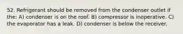 52. Refrigerant should be removed from the condenser outlet if the: A) condenser is on the roof. B) compressor is inoperative. C) the evaporator has a leak. D) condenser is below the receiver.