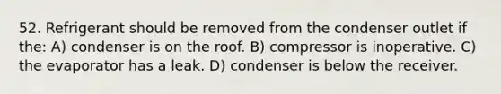 52. Refrigerant should be removed from the condenser outlet if the: A) condenser is on the roof. B) compressor is inoperative. C) the evaporator has a leak. D) condenser is below the receiver.