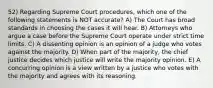 52) Regarding Supreme Court procedures, which one of the following statements is NOT accurate? A) The Court has broad standards in choosing the cases it will hear. B) Attorneys who argue a case before the Supreme Court operate under strict time limits. C) A dissenting opinion is an opinion of a judge who votes against the majority. D) When part of the majority, the chief justice decides which justice will write the majority opinion. E) A concurring opinion is a view written by a justice who votes with the majority and agrees with its reasoning.