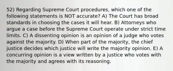 52) Regarding Supreme Court procedures, which one of the following statements is NOT accurate? A) The Court has broad standards in choosing the cases it will hear. B) Attorneys who argue a case before the Supreme Court operate under strict time limits. C) A dissenting opinion is an opinion of a judge who votes against the majority. D) When part of the majority, the chief justice decides which justice will write the majority opinion. E) A concurring opinion is a view written by a justice who votes with the majority and agrees with its reasoning.