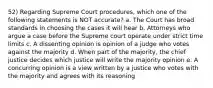 52) Regarding Supreme Court procedures, which one of the following statements is NOT accurate? a. The Court has broad standards in choosing the cases it will hear b. Attorneys who argue a case before the Supreme court operate under strict time limits c. A dissenting opinion is opinion of a judge who votes against the majority d. When part of the majority, the chief justice decides which justice will write the majority opinion e. A concurring opinion is a view written by a justice who votes with the majority and agrees with its reasoning