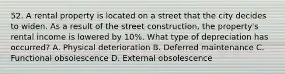 52. A rental property is located on a street that the city decides to widen. As a result of the street construction, the property's rental income is lowered by 10%. What type of depreciation has occurred? A. Physical deterioration B. Deferred maintenance C. Functional obsolescence D. External obsolescence