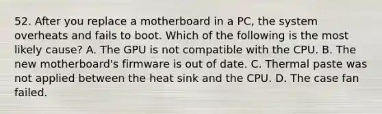 52. After you replace a motherboard in a PC, the system overheats and fails to boot. Which of the following is the most likely cause? A. The GPU is not compatible with the CPU. B. The new motherboard's firmware is out of date. C. Thermal paste was not applied between the heat sink and the CPU. D. The case fan failed.