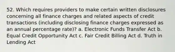 52. Which requires providers to make certain written disclosures concerning all finance charges and related aspects of credit transactions (including disclosing finance charges expressed as an annual percentage rate)? a. Electronic Funds Transfer Act b. Equal Credit Opportunity Act c. Fair Credit Billing Act d. Truth in Lending Act