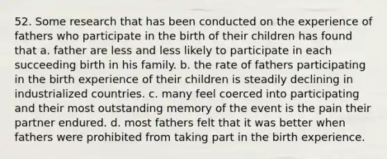 52. Some research that has been conducted on the experience of fathers who participate in the birth of their children has found that a. father are less and less likely to participate in each succeeding birth in his family. b. the rate of fathers participating in the birth experience of their children is steadily declining in industrialized countries. c. many feel coerced into participating and their most outstanding memory of the event is the pain their partner endured. d. most fathers felt that it was better when fathers were prohibited from taking part in the birth experience.