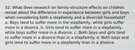 52. What does research on family-structure effects on children reveal about the difference in experience between girls and boys when considering both a stepfamily and a divorced household? a. Boys tend to suffer more in the stepfamily, while girls suffer more in a divorce. b. Girls tend to suffer more in a stepfamily, while boys suffer more in a divorce. c. Both boys and girls tend to suffer more in a divorce than in a stepfamily. d. Both boys and girls tend to suffer more in a stepfamily than in a divorce.