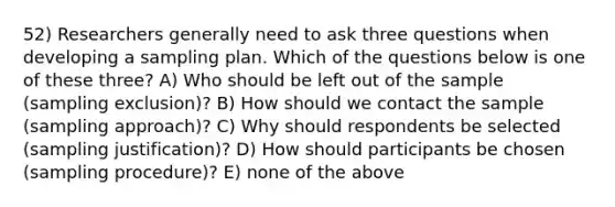 52) Researchers generally need to ask three questions when developing a sampling plan. Which of the questions below is one of these three? A) Who should be left out of the sample (sampling exclusion)? B) How should we contact the sample (sampling approach)? C) Why should respondents be selected (sampling justification)? D) How should participants be chosen (sampling procedure)? E) none of the above