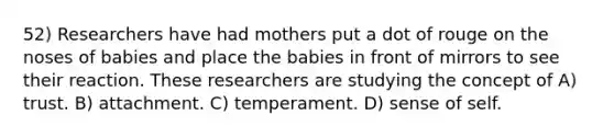 52) Researchers have had mothers put a dot of rouge on the noses of babies and place the babies in front of mirrors to see their reaction. These researchers are studying the concept of A) trust. B) attachment. C) temperament. D) sense of self.