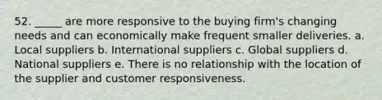 52. _____ are more responsive to the buying firm's changing needs and can economically make frequent smaller deliveries.​ a. Local suppliers b. ​International suppliers c. ​Global suppliers d. National suppliers e. There is no relationship with the location of the supplier and customer responsiveness.