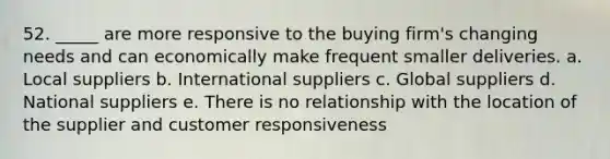 52. _____ are more responsive to the buying firm's changing needs and can economically make frequent smaller deliveries. a. Local suppliers b. International suppliers c. Global suppliers d. National suppliers e. There is no relationship with the location of the supplier and customer responsiveness