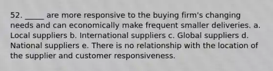 52. _____ are more responsive to the buying firm's changing needs and can economically make frequent smaller deliveries. a. Local suppliers b. International suppliers c. Global suppliers d. National suppliers e. There is no relationship with the location of the supplier and customer responsiveness.