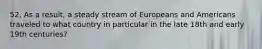 52. As a result, a steady stream of Europeans and Americans traveled to what country in particular in the late 18th and early 19th centuries?