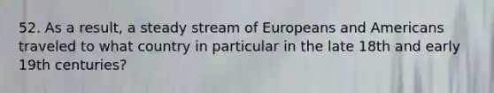 52. As a result, a steady stream of Europeans and Americans traveled to what country in particular in the late 18th and early 19th centuries?