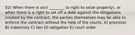 52) When there is a(n) ________ (a right to seize property), or when there is a right to set off a debt against the obligations created by the contract, the parties themselves may be able to enforce the contract without the help of the courts. A) provision B) indemnity C) lien D) obligation E) court order