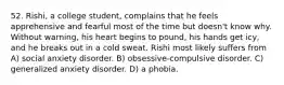 52. Rishi, a college student, complains that he feels apprehensive and fearful most of the time but doesn't know why. Without warning, his heart begins to pound, his hands get icy, and he breaks out in a cold sweat. Rishi most likely suffers from A) social anxiety disorder. B) obsessive-compulsive disorder. C) generalized anxiety disorder. D) a phobia.
