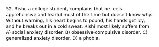 52. Rishi, a college student, complains that he feels apprehensive and fearful most of the time but doesn't know why. Without warning, his heart begins to pound, his hands get icy, and he breaks out in a cold sweat. Rishi most likely suffers from A) social anxiety disorder. B) obsessive-compulsive disorder. C) generalized anxiety disorder. D) a phobia.