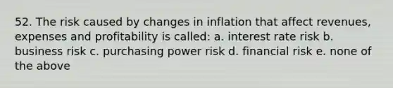 52. The risk caused by changes in inflation that affect revenues, expenses and profitability is called: a. interest rate risk b. business risk c. purchasing power risk d. financial risk e. none of the above