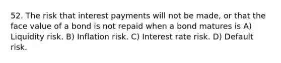 52. The risk that interest payments will not be​ made, or that the face value of a bond is not repaid when a bond matures is A) Liquidity risk. B) Inflation risk. C) Interest rate risk. D) Default risk.