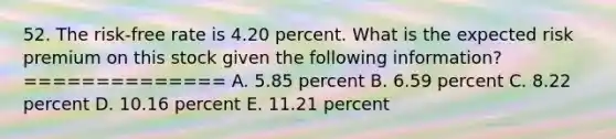 52. The risk-free rate is 4.20 percent. What is the expected risk premium on this stock given the following information? ============== A. 5.85 percent B. 6.59 percent C. 8.22 percent D. 10.16 percent E. 11.21 percent