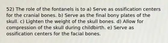 52) The role of the fontanels is to a) Serve as ossification centers for the cranial bones. b) Serve as the final bony plates of the skull. c) Lighten the weight of the skull bones. d) Allow for compression of the skull during childbirth. e) Serve as ossification centers for the facial bones.