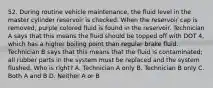 52. During routine vehicle maintenance, the fluid level in the master cylinder reservoir is checked. When the reservoir cap is removed, purple colored fluid is found in the reservoir. Technician A says that this means the fluid should be topped off with DOT 4, which has a higher boiling point than regular brake fluid. Technician B says that this means that the fluid is contaminated; all rubber parts in the system must be replaced and the system flushed. Who is right? A. Technician A only B. Technician B only C. Both A and B D. Neither A or B