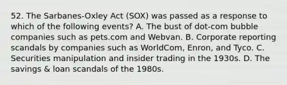 52. The Sarbanes-Oxley Act (SOX) was passed as a response to which of the following events? A. The bust of dot-com bubble companies such as pets.com and Webvan. B. Corporate reporting scandals by companies such as WorldCom, Enron, and Tyco. C. Securities manipulation and insider trading in the 1930s. D. The savings & loan scandals of the 1980s.