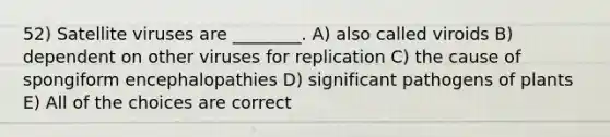 52) Satellite viruses are ________. A) also called viroids B) dependent on other viruses for replication C) the cause of spongiform encephalopathies D) significant pathogens of plants E) All of the choices are correct