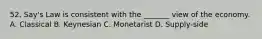 52. Say's Law is consistent with the _______ view of the economy. A. Classical B. Keynesian C. Monetarist D. Supply-side