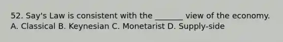 52. Say's Law is consistent with the _______ view of the economy. A. Classical B. Keynesian C. Monetarist D. Supply-side