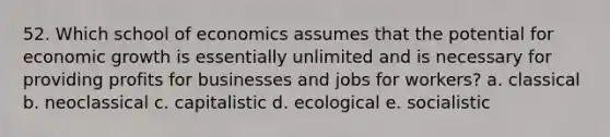 52. Which school of economics assumes that the potential for economic growth is essentially unlimited and is necessary for providing profits for businesses and jobs for workers? a. classical b. neoclassical c. capitalistic d. ecological e. socialistic