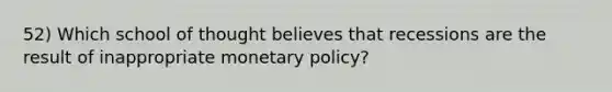 52) Which school of thought believes that recessions are the result of inappropriate monetary policy?