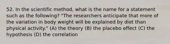 52. In the scientific method, what is the name for a statement such as the following? "The researchers anticipate that more of the variation in body weight will be explained by diet than physical activity." (A) the theory (B) the placebo effect (C) the hypothesis (D) the correlation