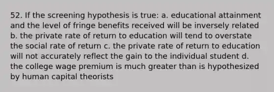 52. If the screening hypothesis is true: a. educational attainment and the level of fringe benefits received will be inversely related b. the private rate of return to education will tend to overstate the social rate of return c. the private rate of return to education will not accurately reflect the gain to the individual student d. the college wage premium is much greater than is hypothesized by human capital theorists